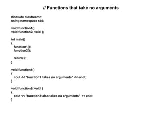// Functions that take no arguments
#include <iostream>
using namespace std;
void function1();
void function2( void );
int main()
{
function1();
function2();
return 0;
}
void function1()
{
cout << "function1 takes no arguments" << endl;
}
void function2( void )
{
cout << "function2 also takes no arguments" << endl;
}
 