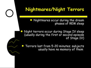 Nightmares/Night Terrors Nightmares occur during the dream phases of REM sleep Night terrors occur during Stage IV sleep (usually during the first or second episode of Stage IV) Terrors last from 5-20 minutes; subjects usually have no memory of them  