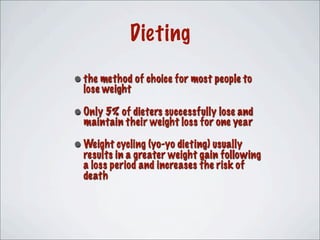 •the method of choice for most people to
lose weight
•Only 5% of dieters successfully lose and
maintain their weight loss for one year
•Weight cycling (yo-yo dieting) usually
results in a greater weight gain following
a loss period and increases the risk of
death
Dieting
 