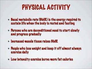 PHYSICAL ACTIVITY
• Basal metabolic rate (BMR) is the energy required to
sustain life when the body is rested and fasting
• Persons who are deconditioned need to start slowly
and progress gradually
• Increased muscle tissue raises BMR
• People who lose weight and keep it off almost always
exercise daily
• Low intensity exercise burns more fat calories
 