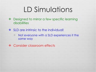 LD Simulations Designed to mirror a few specific learning disabilities SLD are intrinsic to the individual! Not everyone with a SLD experiences it the same way Consider classroom effects 
