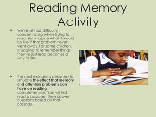 Reading Memory Activity We've all had difficulty concentrating when trying to read. But imagine what it would be like if that problem never went away. For some children, struggling to remember things they've just read becomes a way of life. The next exercise is designed to simulate  the effect that memory and attention problems can have on reading  comprehension. You will first read a passage, then answer questions based on that passage.  