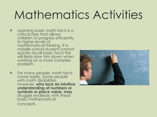 Mathematics Activities Learning basic math facts is a critical step that allows children to progress efficiently to higher levels of mathematical thinking. If a middle-school student cannot quickly recall basic facts this will likely slow him down when working on a more complex problem. For many people, math facts come easily. Some people with math disabilities, however,  who lack an intuitive understanding of numbers or symbols or place value, may  struggle endlessly with these basic mathematical concepts.   
