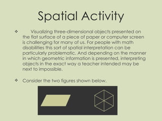 Spatial Activity Visualizing three-dimensional objects presented on the flat surface of a piece of paper or computer screen is challenging for many of us. For people with math disabilities this sort of spatial interpretation can be particularly problematic. And depending on the manner in which geometric information is presented, interpreting objects in the exact way a teacher intended may be next to impossible. Consider the two figures shown below.   