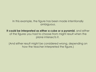 In this example, the figure has been made intentionally ambiguous. It could be interpreted as either a cube or a pyramid , and either of the figures you had to choose from might result when the plane intersects it.  (And either result might be considered wrong, depending on how the teacher interpreted the figure.) 