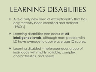 LEARNING DISABILITIES A relatively new area of exceptionality that has only recently been identified and defined (1960’s) Learning disabilities can occur at  all intelligence levels , although most people with LD have average to above average IQ scores. Learning disabled = heterogeneous group of individuals with highly variable, complex characteristics, and needs  