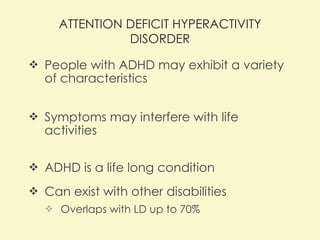 ATTENTION DEFICIT HYPERACTIVITY DISORDER People with ADHD may exhibit a variety of characteristics Symptoms may interfere with life activities  ADHD is a life long condition Can exist with other disabilities Overlaps with LD up to 70% 
