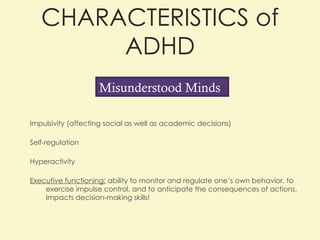CHARACTERISTICS of ADHD Impulsivity (affecting social as well as academic decisions) Self-regulation Hyperactivity  Executive functioning:  ability to monitor and regulate one’s own behavior, to exercise impulse control, and to anticipate the consequences of actions. Impacts decision-making skills!  Misunderstood Minds 