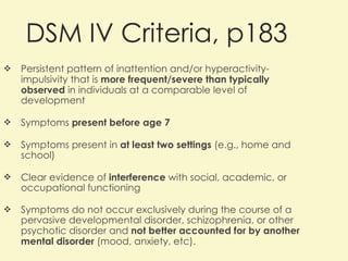 DSM IV Criteria, p183 Persistent pattern of inattention and/or hyperactivity-impulsivity that is  more frequent/severe than typically observed  in individuals at a comparable level of development Symptoms  present before age 7 Symptoms present in  at least two settings  (e.g., home and school) Clear evidence of  interference  with social, academic, or occupational functioning Symptoms do not occur exclusively during the course of a pervasive developmental disorder, schizophrenia, or other psychotic disorder and  not better accounted for by another mental disorder  (mood, anxiety, etc). 
