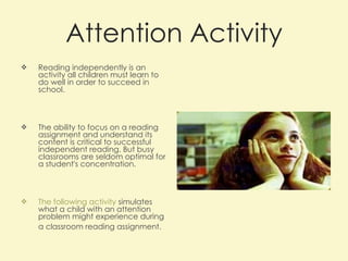 Attention Activity Reading independently is an activity all children must learn to do well in order to succeed in school.  The ability to focus on a reading assignment and understand its content is critical to successful independent reading. But busy classrooms are seldom optimal for a student's concentration. The following activity  simulates what a child with an attention problem might experience during a classroom reading assignment.   