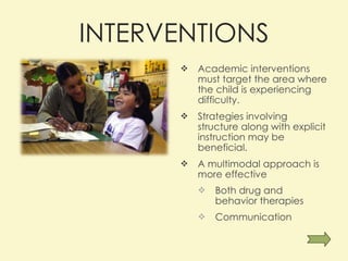 INTERVENTIONS Academic interventions must target the area where the child is experiencing difficulty. Strategies involving structure along with explicit instruction may be beneficial.  A multimodal approach is more effective  Both drug and behavior therapies Communication 