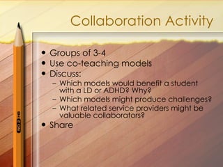 Collaboration Activity Groups of 3-4 Use co-teaching models Discuss: Which models would benefit a student with a LD or ADHD? Why? Which models might produce challenges? What related service providers might be valuable collaborators? Share 