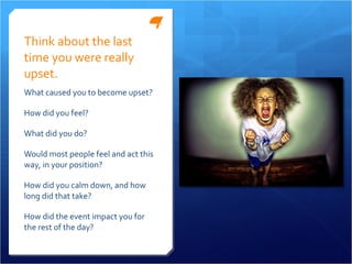 Think about the last time you were really upset. What caused you to become upset?  How did you feel? What did you do? Would most people feel and act this way, in your position? How did you calm down, and how long did that take? How did the event impact you for the rest of the day? 