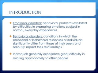 INTRODUCTION Emotional disorders:  behavioral problems exhibited by difficulties in expressing emotions evoked in normal, everyday experiences Behavioral disorders:  conditions in which the emotional or behavioral responses of individuals significantly differ from those of their peers and seriously impact their relationships Individuals generally experience great difficulty in relating appropriately to other people 