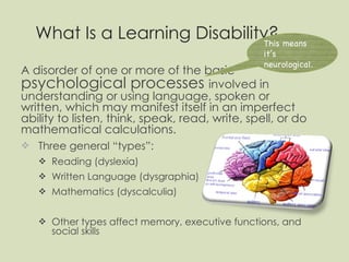 What Is a Learning Disability? A disorder of one or more of the basic  psychological processes  involved in understanding or using language, spoken or written, which may manifest itself in an imperfect ability to listen, think, speak, read, write, spell, or do mathematical calculations. Three general “types”: Reading (dyslexia) Written Language (dysgraphia) Mathematics (dyscalculia) Other types affect memory, executive functions, and social skills This means it’s neurological. 