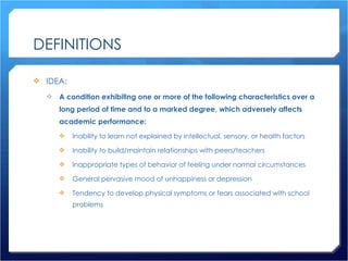 DEFINITIONS IDEA: A condition exhibiting one or more of the following characteristics over a long period of time and to a marked degree, which adversely affects academic performance: Inability to learn not explained by intellectual, sensory, or health factors Inability to build/maintain relationships with peers/teachers Inappropriate types of behavior of feeling under normal circumstances General pervasive mood of unhappiness or depression Tendency to develop physical symptoms or fears associated with school problems 