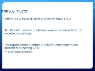 PREVALENCE Estimated 3-6% of all school children have E/BD Significant numbers of children remain unidentified and receive no services. Disproportionate number of African American males identified as having E/BD overrepresentation 