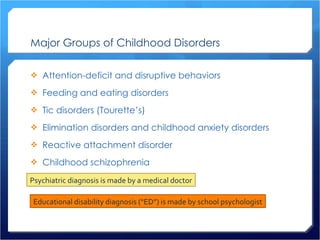 Major Groups of Childhood Disorders Attention-deficit and disruptive behaviors Feeding and eating disorders Tic disorders (Tourette’s) Elimination disorders and childhood anxiety disorders Reactive attachment disorder Childhood schizophrenia Psychiatric diagnosis is made by a medical doctor Educational disability diagnosis (“ED”) is made by school psychologist 