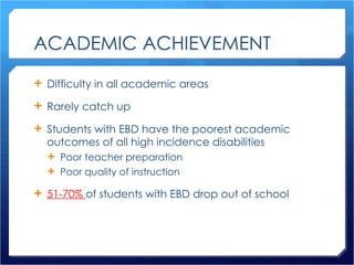ACADEMIC ACHIEVEMENT Difficulty in all academic areas Rarely catch up Students with EBD have the poorest academic outcomes of all high incidence disabilities Poor teacher preparation Poor quality of instruction 51-70%  of students with EBD drop out of school 