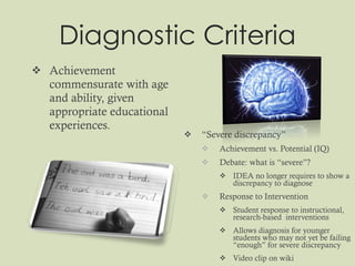 Diagnostic Criteria Achievement commensurate with age and ability, given appropriate educational experiences. “ Severe discrepancy” Achievement vs. Potential (IQ) Debate: what is “severe”? IDEA no longer requires to show a discrepancy to diagnose Response to Intervention Student response to instructional, research-based  interventions Allows diagnosis for younger students who may not yet be failing “enough” for severe discrepancy Video clip on wiki 