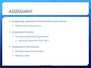 ASSESSMENT Screening, prereferral interventions,and referral Response to Intervention Assessment factors Functional behavior assessment Behavior Intervention Plan (“BIP”) Assessment techniques Strength-based assessment Rating scales ©2011 Cengage Learning. All Rights Reserved. 