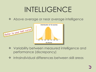 INTELLIGENCE Above average or near average intelligence Variability between measured intelligence and performance (discrepancy) Intraindividual differences between skill areas Refer to your bell curve 