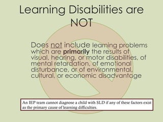 Learning Disabilities are NOT Does  not  include  learning problems which are  primarily  the results of visual, hearing, or motor disabilities, of mental retardation, of emotional disturbance, or of environmental, cultural, or economic disadvantage An IEP team cannot diagnose a child with SLD if any of these factors exist as the primary cause of learning difficulties. 