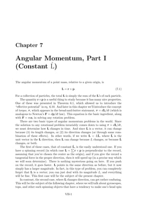 Chapter 7
Angular Momentum, Part I
(Constant ˆL)
The angular momentum of a point mass, relative to a given origin, is
L = r × p. (7.1)
For a collection of particles, the total L is simply the sum of the L’s of each particle.
The quantity r×p is a useful thing to study because it has many nice properties.
One of these was presented in Theorem 6.1, which allowed us to introduce the
“eﬀective potential” in eq. 6.10. And later in this chapter we’ll introduce the concept
of torque, τ, which appears in the bread-and-butter statement, τ = dL/dt (which is
analogous to Newton’s F = dp/dt law). This equation is the basic ingredient, along
with F = ma, in solving any rotation problem.
There are two basic types of angular momentum problems in the world. Since
the solution to any rotational problem invariably comes down to using τ = dL/dt,
we must determine how L changes in time. And since L is a vector, it can change
because (1) its length changes, or (2) its direction changes (or through some com-
bination of these eﬀects). In other words, if we write L = LˆL, where ˆL is the
unit vector in the L direction, then L can change because L changes, or because ˆL
changes, or both.
The ﬁrst of these cases, that of constant ˆL, is the easily understood one. If you
have a spinning record (in which case L = r × p is perpendicular to the record,
assuming that you’ve chosen the center as the origin), and if you give the record a
tangential force in the proper direction, then it will speed up (in a precise way which
we will soon determine). There is nothing mysterious going on here. If you push
on the record, it goes faster. L points in the same direction as before, but it now
simply has a larger magnitude. In fact, in this type of problem, you can completely
forget that L is a vector; you can just deal with its magnitude L, and everything
will be ﬁne. This ﬁrst case will be the subject of the present chapter.
In contrast, the second case, where L changes direction, can get rather confusing.
This will be the subject of the following chapter, where we will talk about gyroscopes,
tops, and other such spinning objects that have a tendency to make one’s head spin
VII-1
 