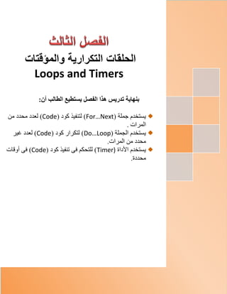 ‫والمؤ‬ ‫التكرارية‬ ‫الحلقات‬‫قت‬‫ات‬
Loops and Timers
‫بنهاية‬‫تدريس‬‫الفصل‬ ‫هذا‬‫الطالب‬ ‫يستطيع‬:‫أن‬
( ‫جملة‬ ‫يستخدم‬For…Next‫كود‬ ‫لتنفيذ‬ )(Code)‫من‬ ‫محدد‬ ‫لعدد‬
‫المرات‬.
( ‫الجملة‬ ‫يستخدم‬Do…Loop‫كود‬ ‫لتكرار‬ )(Code)‫غير‬ ‫لعدد‬
.‫المرات‬ ‫من‬ ‫محدد‬
‫األداة‬ ‫يستخدم‬Timer)‫كود‬ ‫تنفيذ‬ ‫فى‬ ‫للتحكم‬ )(Code)‫أوقات‬ ‫فى‬
.‫محددة‬
 