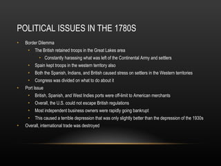 POLITICAL ISSUES IN THE 1780S Border Dilemma The British retained troops in the Great Lakes area Constantly harassing what was left of the Continental Army and settlers Spain kept troops in the western territory also Both the Spanish, Indians, and British caused stress on settlers in the Western territories Congress was divided on what to do about it Port Issue British, Spanish, and West Indies ports were off-limit to American merchants Overall, the U.S. could not escape British regulations Most independent business owners were rapidly going bankrupt This caused a terrible depression that was only slightly better than the depression of the 1930s Overall, international trade was destroyed 