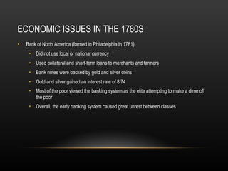ECONOMIC ISSUES IN THE 1780S Bank of North America (formed in Philadelphia in 1781) Did not use local or national currency Used collateral and short-term loans to merchants and farmers Bank notes were backed by gold and silver coins Gold and silver gained an interest rate of 8.74 Most of the poor viewed the banking system as the elite attempting to make a dime off the poor Overall, the early banking system caused great unrest between classes 
