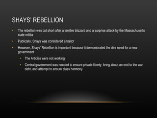 SHAYS’ REBELLION The rebellion was cut short after a terrible blizzard and a surprise attack by the Massachusetts state militia Publically, Shays was considered a traitor However, Shays’ Rebellion is important because it demonstrated the dire need for a new government The Articles were not working Central government was needed to ensure private liberty, bring about an end to the war debt, and attempt to ensure class harmony 