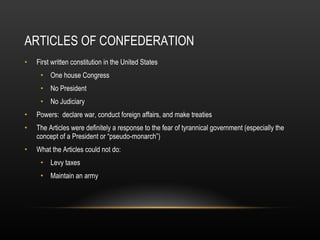 ARTICLES OF CONFEDERATION First written constitution in the United States One house Congress No President No Judiciary Powers:  declare war, conduct foreign affairs, and make treaties The Articles were definitely a response to the fear of tyrannical government (especially the concept of a President or “pseudo-monarch”) What the Articles could not do: Levy taxes Maintain an army 