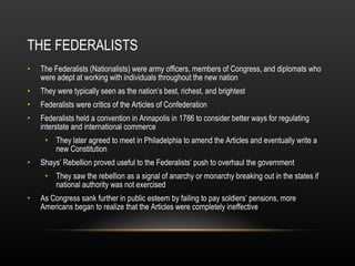 THE FEDERALISTS The Federalists (Nationalists) were army officers, members of Congress, and diplomats who were adept at working with individuals throughout the new nation They were typically seen as the nation’s best, richest, and brightest Federalists were critics of the Articles of Confederation Federalists held a convention in Annapolis in 1786 to consider better ways for regulating interstate and international commerce They later agreed to meet in Philadelphia to amend the Articles and eventually write a new Constitution Shays’ Rebellion proved useful to the Federalists’ push to overhaul the government They saw the rebellion as a signal of anarchy or monarchy breaking out in the states if national authority was not exercised As Congress sank further in public esteem by failing to pay soldiers’ pensions, more Americans began to realize that the Articles were completely ineffective 
