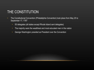 THE CONSTITUTION The Constitutional Convention (Philadelphia Convention) took place from May 25 to September 17, 1787 55 delegates (all states except Rhode Island sent delegates) The majority were the wealthiest and most educated men in the nation George Washington presided as President over the Convention 