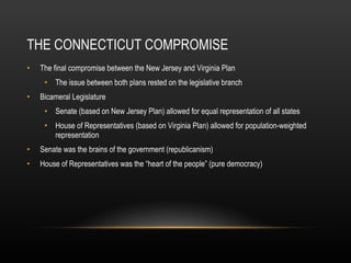 THE CONNECTICUT COMPROMISE The final compromise between the New Jersey and Virginia Plan The issue between both plans rested on the legislative branch Bicameral Legislature Senate (based on New Jersey Plan) allowed for equal representation of all states House of Representatives (based on Virginia Plan) allowed for population-weighted representation Senate was the brains of the government (republicanism) House of Representatives was the “heart of the people” (pure democracy) 