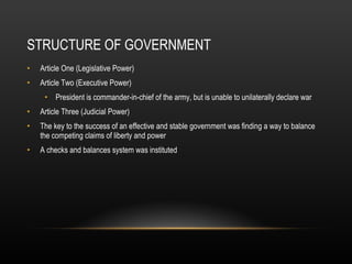 STRUCTURE OF GOVERNMENT Article One (Legislative Power) Article Two (Executive Power) President is commander-in-chief of the army, but is unable to unilaterally declare war Article Three (Judicial Power) The key to the success of an effective and stable government was finding a way to balance the competing claims of liberty and power A checks and balances system was instituted 