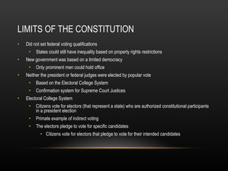 LIMITS OF THE CONSTITUTION Did not set federal voting qualifications States could still have inequality based on property rights restrictions New government was based on a limited democracy Only prominent men could hold office Neither the president or federal judges were elected by popular vote Based on the Electoral College System Confirmation system for Supreme Court Justices Electoral College System Citizens vote for electors (that represent a state) who are authorized constitutional participants in a president election Primate example of indirect voting The electors pledge to vote for specific candidates Citizens vote for electors that pledge to vote for their intended candidates 