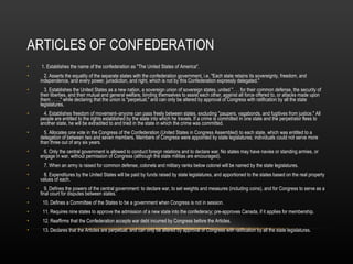 ARTICLES OF CONFEDERATION 1. Establishes the name of the confederation as "The United States of America". 2. Asserts the equality of the separate states with the confederation government, i.e. "Each state retains its sovereignty, freedom, and independence, and every power, jurisdiction, and right, which is not by this Confederation expressly delegated." 3. Establishes the United States as a new nation, a sovereign union of sovereign states, united ". . . for their common defense, the security of their liberties, and their mutual and general welfare, binding themselves to assist each other, against all force offered to, or attacks made upon them . . . ," while declaring that the union is "perpetual," and can only be altered by approval of Congress with ratification by all the state legislatures. 4. Establishes freedom of movement–anyone can pass freely between states, excluding "paupers, vagabonds, and fugitives from justice." All people are entitled to the rights established by the state into which he travels. If a crime is committed in one state and the perpetrator flees to another state, he will be extradited to and tried in the state in which the crime was committed. 5. Allocates one vote in the Congress of the Confederation (United States in Congress Assembled) to each state, which was entitled to a delegation of between two and seven members. Members of Congress were appointed by state legislatures; individuals could not serve more than three out of any six years. 6. Only the central government is allowed to conduct foreign relations and to declare war. No states may have navies or standing armies, or engage in war, without permission of Congress (although the state militias are encouraged). 7. When an army is raised for common defense, colonels and military ranks below colonel will be named by the state legislatures. 8. Expenditures by the United States will be paid by funds raised by state legislatures, and apportioned to the states based on the real property values of each. 9. Defines the powers of the central government: to declare war, to set weights and measures (including coins), and for Congress to serve as a final court for disputes between states. 10. Defines a Committee of the States to be a government when Congress is not in session. 11. Requires nine states to approve the admission of a new state into the confederacy; pre-approves Canada, if it applies for membership. 12. Reaffirms that the Confederation accepts war debt incurred by Congress before the Articles. 13. Declares that the Articles are perpetual, and can only be altered by approval of Congress with ratification by all the state legislatures. 