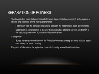 SEPARATION OF POWERS The Constitution essentially embodies federalism (large central government) and a system of checks and balances on the individual branches Federalism was the complex relationship between the national and state governments Separation of powers refers to the way the Constitution seeks to prevent any branch of the national government from dominating the other two State power States have the permission from the federal government to keep an army, make a treaty, coin money, or issue currency Required a 3/4s vote of the legislative branch to formally amend the Constitution 