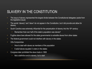 SLAVERY IN THE CONSTITUTION The issue of slavery represented the largest divide between the Constitutional delegates (aside from the legislative issue) The words “slavery” and “slave” do not appear in the Constitution, but it did provide and allow for slavery South Carolina was extremely influential for the perpetuation of slavery into the 19 th  century Remember that over half of the state’s population was slaves? Fugitive slave laws allowed for the state governments to extradite slaves from other states The federal government could not interfere with slavery in the states 3/5s Compromise How to deal with slaves as members of the population 5 adult slaves equaled 3 voters in the states Congress later prohibited the slave trade in 1808 Not a definitive end to slavery, but a start 
