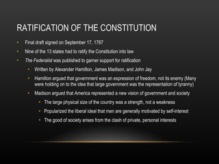 RATIFICATION OF THE CONSTITUTION Final draft signed on September 17, 1787 Nine of the 13 states had to ratify the Constitution into law The Federalist  was published to garner support for ratification Written by Alexander Hamilton, James Madison, and John Jay Hamilton argued that government was an expression of freedom, not its enemy (Many were holding on to the idea that large government was the representation of tyranny) Madison argued that America represented a new vision of government and society The large physical size of the country was a strength, not a weakness Popularized the liberal ideal that men are generally motivated by self-interest The good of society arises from the clash of private, personal interests 
