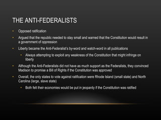 THE ANTI-FEDERALISTS Opposed ratification Argued that the republic needed to stay small and warned that the Constitution would result in a government of oppression Liberty became the Anti-Federalist’s by-word and watch-word in all publications Always attempting to exploit any weakness of the Constitution that might infringe on liberty Although the Anti-Federalists did not have as much support as the Federalists, they convinced Madison to promise a Bill of Rights if the Constitution was approved Overall, the only states to vote against ratification were Rhode Island (small state) and North Carolina (large, slave state) Both felt their economies would be put in jeopardy if the Constitution was ratified 
