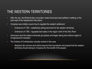 THE WESTERN TERRITORIES After the war, the British/Indian connection made Americans feel justified in settling on the land west of the Appalachian Mountains Congress was initially unsure how to regulate the western settlement Ordinance of 1784 – established self-government for the western territories Ordinance of 1785 – regulated land sales in the region north of the Ohio River Americans (and the states) eventually got greedy and began taking land without regard to Congressional mandates The Articles of Confederation actually worked in this case Maryland did not have land claims beyond their boundaries and argued that the western territories should belong to Congress for the benefit of the people 