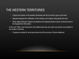 THE WESTERN TERRITORIES Virginia had claims in the western territories and did not want to give up the land Maryland delayed the ratification of the Articles until Virginia relinquished the land Other states followed Virginia’s example and Congress became owner of all land west of the Appalachian Mountains In the mid-1780s, most Americans and settlers knew law and order was almost non-existent in the western territories Congress provided for local government and the promise of future statehood  