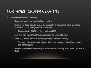 NORTHWEST ORDINANCE OF 1787 Rules of the Northwest Ordinance Most of the area would be divided into 7 districts When any of these districts reached the population of the smallest colony during the Revolution, it could be eligible to become a state Rhode Island – 68,000 in 1790; 1 million in 2008 Each new state would have the same status as the existing 13 states When 5,000 males resided in a district, they could elect an assembly To protect private contracts, religious liberty, trial by jury, abolition (if they chose), and habeas corpus However, Congress retained the rights to sell the land off at any time (before it became a state) 