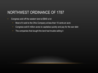NORTHWEST ORDINANCE OF 1787 Congress sold off the western land at $640 a lot Most of it sold to the Ohio Company at less than 10 cents an acre Congress sold 6 million acres to capitalize quickly and pay for the war debt The companies that bought the land had trouble selling it 