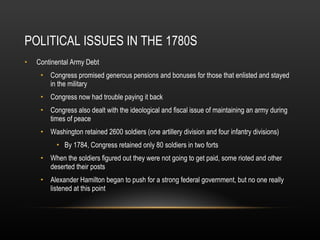 POLITICAL ISSUES IN THE 1780S Continental Army Debt Congress promised generous pensions and bonuses for those that enlisted and stayed in the military Congress now had trouble paying it back Congress also dealt with the ideological and fiscal issue of maintaining an army during times of peace Washington retained 2600 soldiers (one artillery division and four infantry divisions) By 1784, Congress retained only 80 soldiers in two forts When the soldiers figured out they were not going to get paid, some rioted and other deserted their posts Alexander Hamilton began to push for a strong federal government, but no one really listened at this point 