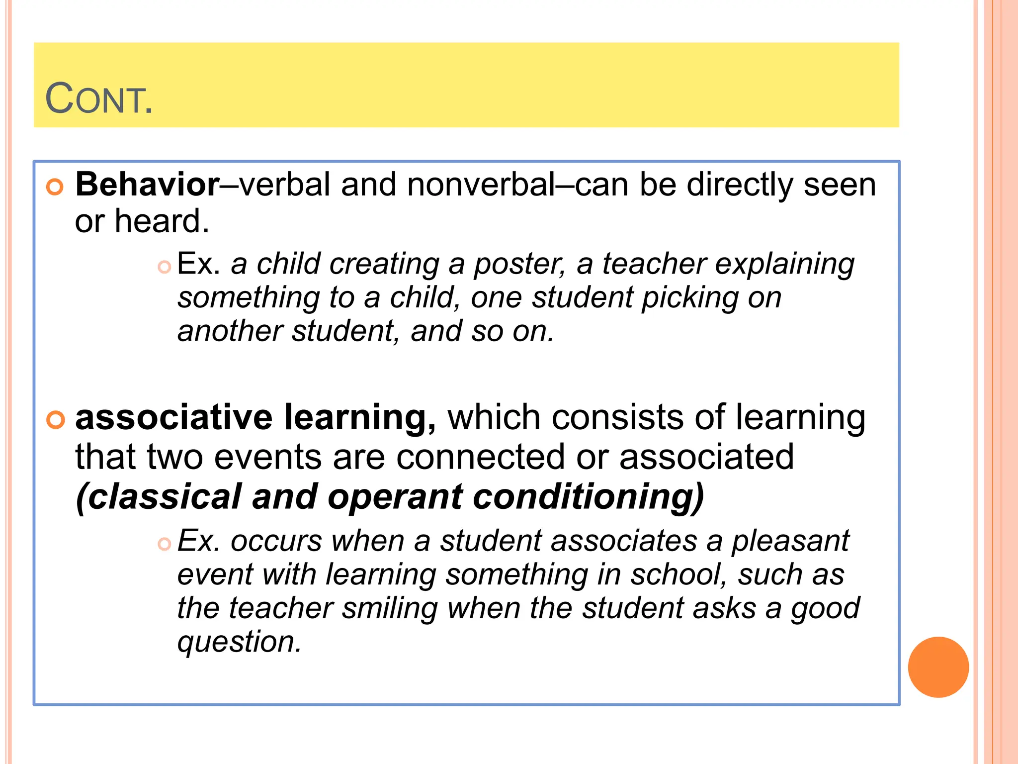 CONT.
 Behavior–verbal and nonverbal–can be directly seen
or heard.
 Ex. a child creating a poster, a teacher explaining
something to a child, one student picking on
another student, and so on.
 associative learning, which consists of learning
that two events are connected or associated
(classical and operant conditioning)
 Ex. occurs when a student associates a pleasant
event with learning something in school, such as
the teacher smiling when the student asks a good
question.
 