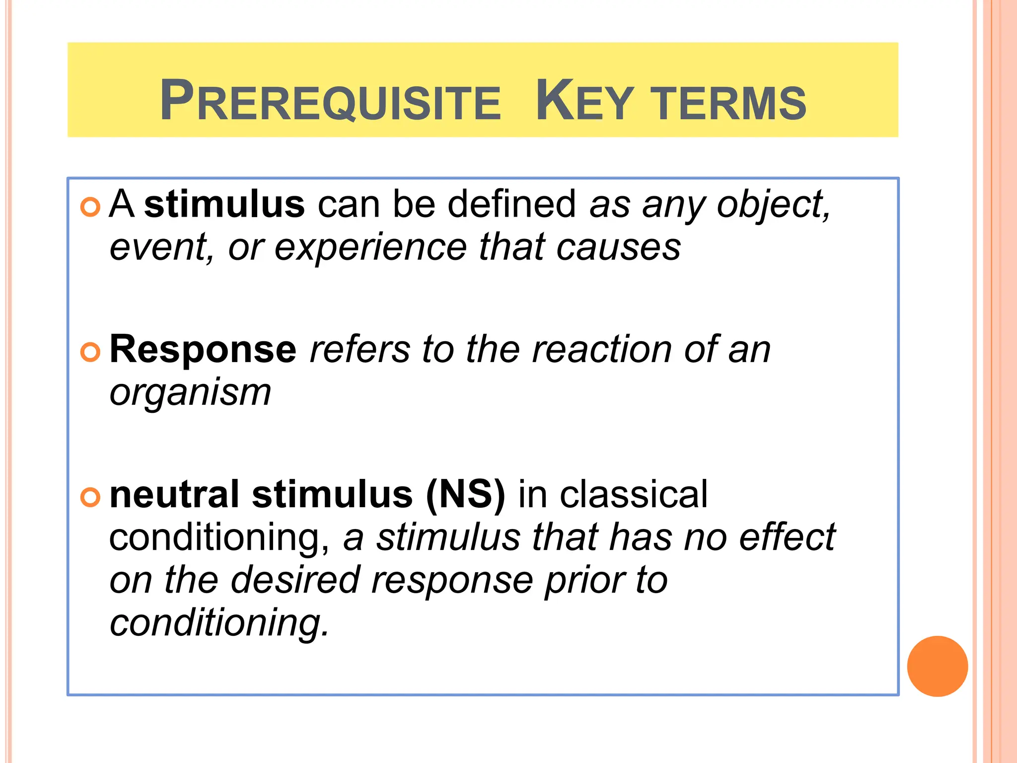 PREREQUISITE KEY TERMS
 A stimulus can be defined as any object,
event, or experience that causes
 Response refers to the reaction of an
organism
 neutral stimulus (NS) in classical
conditioning, a stimulus that has no effect
on the desired response prior to
conditioning.
 